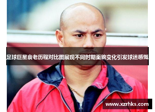 足球巨星衰老历程对比图展现不同时期面貌变化引发球迷感慨