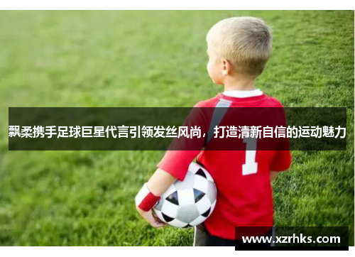 飘柔携手足球巨星代言引领发丝风尚，打造清新自信的运动魅力