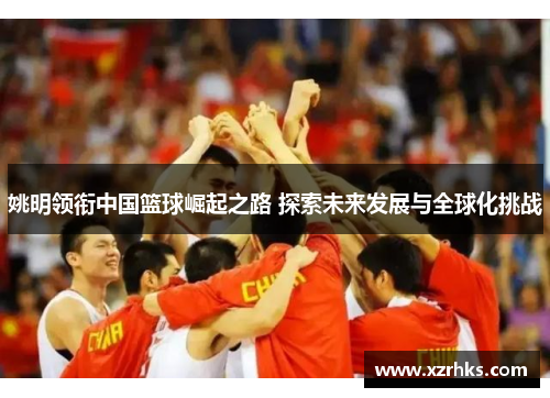 姚明领衔中国篮球崛起之路 探索未来发展与全球化挑战